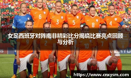 女足西班牙对阵南非精彩比分揭晓比赛亮点回顾与分析