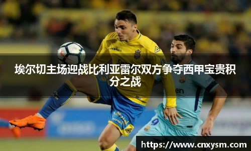 埃尔切主场迎战比利亚雷尔双方争夺西甲宝贵积分之战